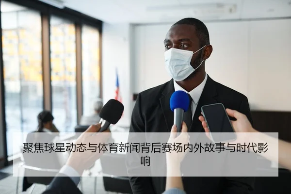 聚焦球星动态与体育新闻背后赛场内外故事与时代影响